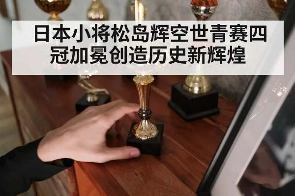 日本小将松岛辉空世青赛四冠加冕创造历史新辉煌
